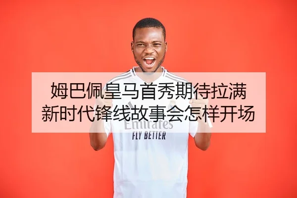 姆巴佩皇马首秀期待拉满 新时代锋线故事会怎样开场